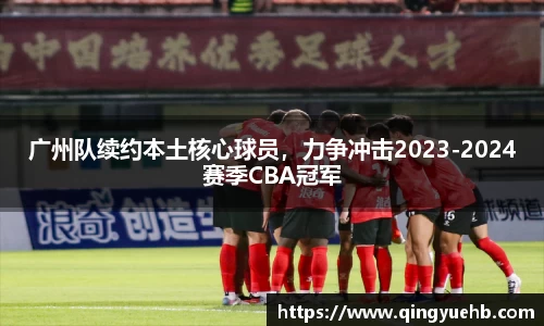广州队续约本土核心球员，力争冲击2023-2024赛季CBA冠军