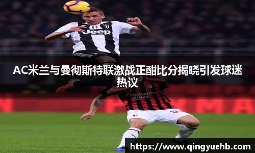 AC米兰与曼彻斯特联激战正酣比分揭晓引发球迷热议
